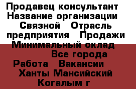 Продавец-консультант › Название организации ­ Связной › Отрасль предприятия ­ Продажи › Минимальный оклад ­ 28 000 - Все города Работа » Вакансии   . Ханты-Мансийский,Когалым г.